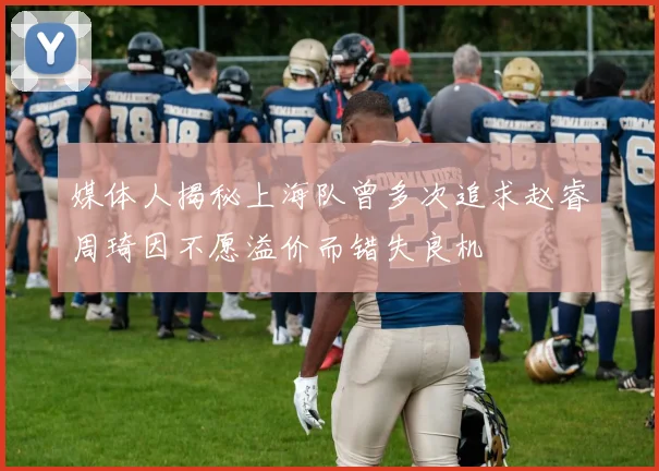 媒体人揭秘上海队曾多次追求赵睿周琦因不愿溢价而错失良机