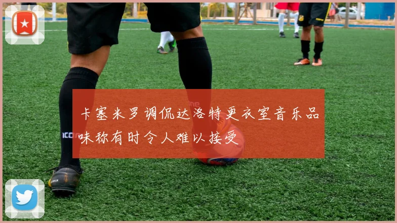 卡塞米罗调侃达洛特更衣室音乐品味称有时令人难以接受