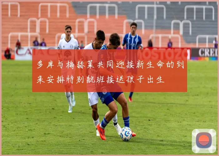 多库与梅赫莱共同迎接新生命的到来安排特别航班接送孩子出生