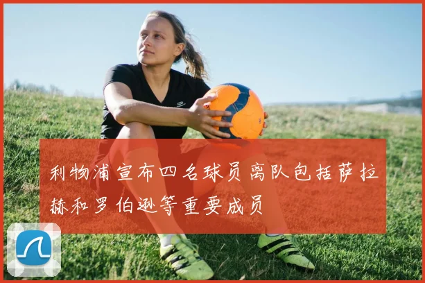 利物浦宣布四名球员离队包括萨拉赫和罗伯逊等重要成员