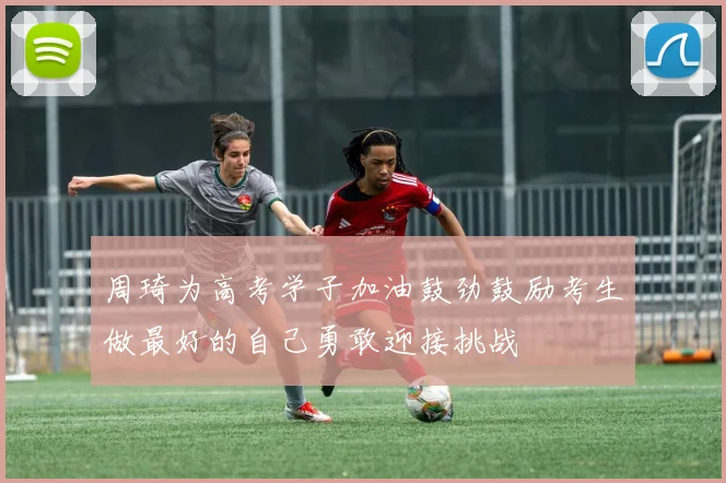 周琦为高考学子加油鼓劲鼓励考生做最好的自己勇敢迎接挑战