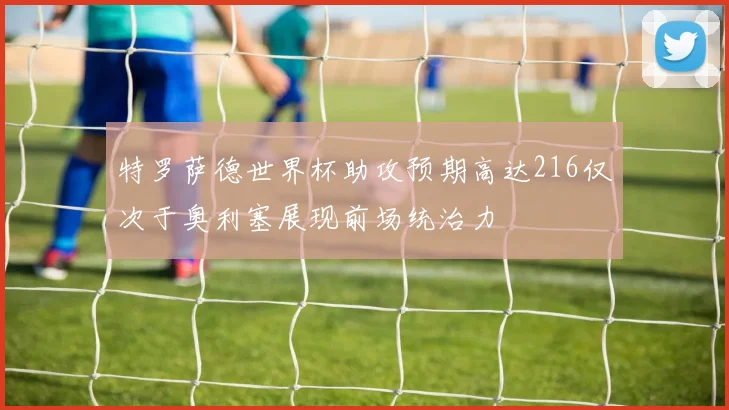 特罗萨德世界杯助攻预期高达216仅次于奥利塞展现前场统治力