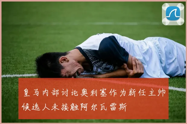 皇马内部讨论奥利塞作为新任主帅候选人未接触阿尔瓦雷斯