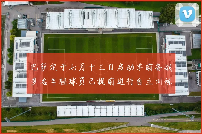 巴萨定于七月十三日启动季前备战多名年轻球员已提前进行自主训练