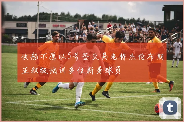 快船不愿以5号签交易老将杰伦布朗正积极试训多位新秀球员
