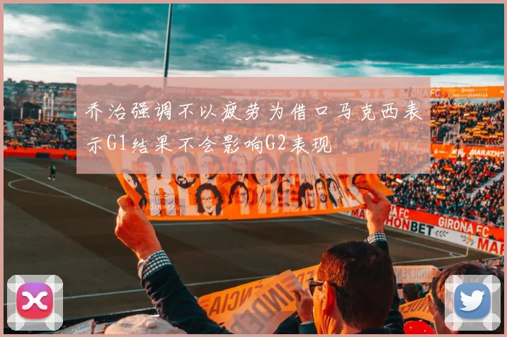 乔治强调不以疲劳为借口马克西表示G1结果不会影响G2表现