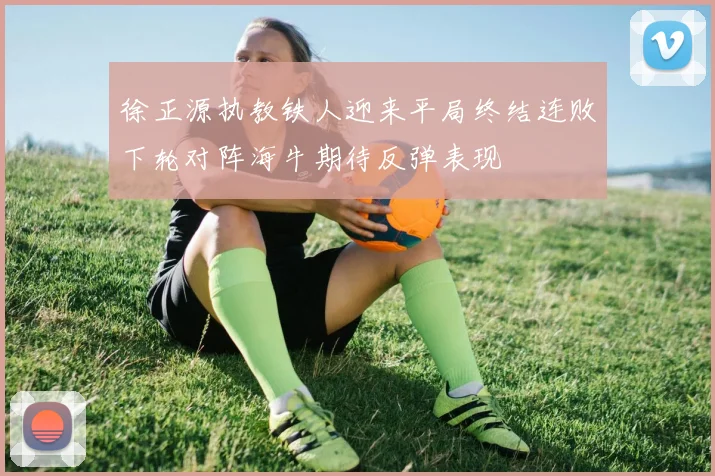 徐正源执教铁人迎来平局终结连败下轮对阵海牛期待反弹表现