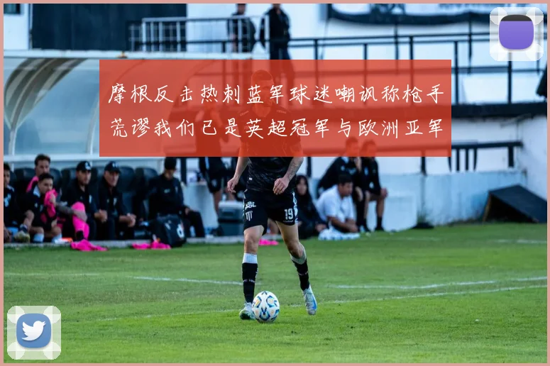 摩根反击热刺蓝军球迷嘲讽称枪手荒谬我们已是英超冠军与欧洲亚军