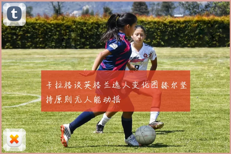 卡拉格谈英格兰选人变化图赫尔坚持原则无人能动摇