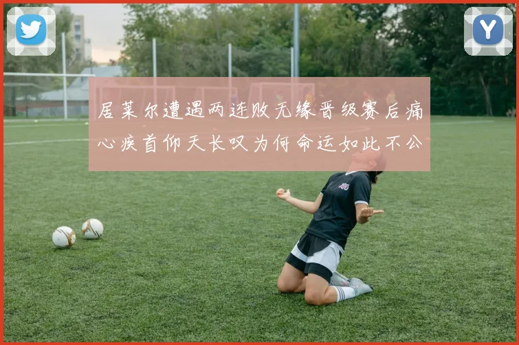 居莱尔遭遇两连败无缘晋级赛后痛心疾首仰天长叹为何命运如此不公